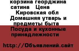 корзина георджина сатина › Цена ­ 690 - Кировская обл. Домашняя утварь и предметы быта » Посуда и кухонные принадлежности   